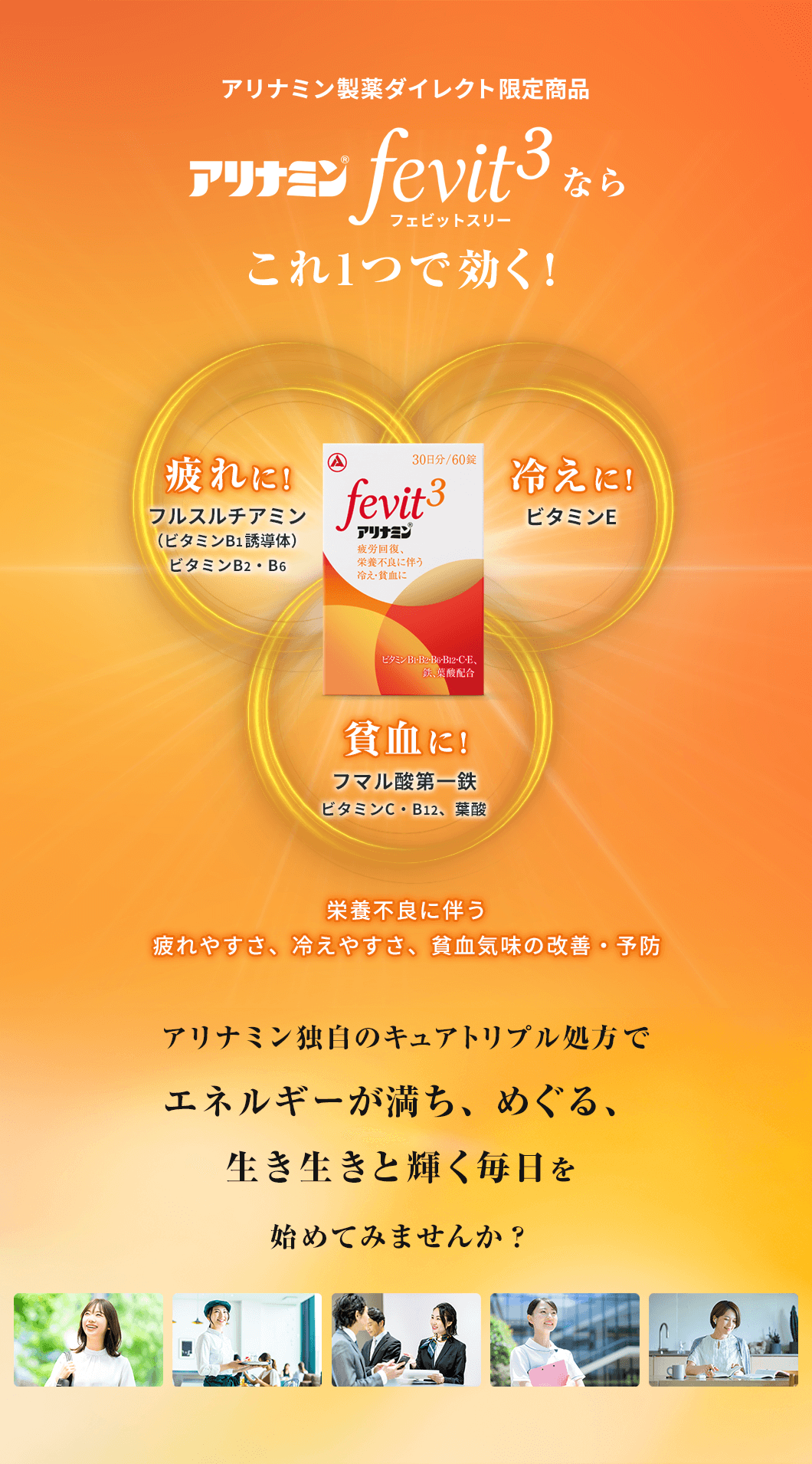 アリナミン製薬ダイレクト限定商品 アリナミンFevit3(フェビットスリー)なら、これ1つで効く!栄養不良に伴う疲れやすさ、冷えやすさ、貧血気味の改善・予防。アリナミン独自のキュアトリプル処方でエネルギーが満ち、めぐる、生き生きと輝く毎日を始めてみませんか?