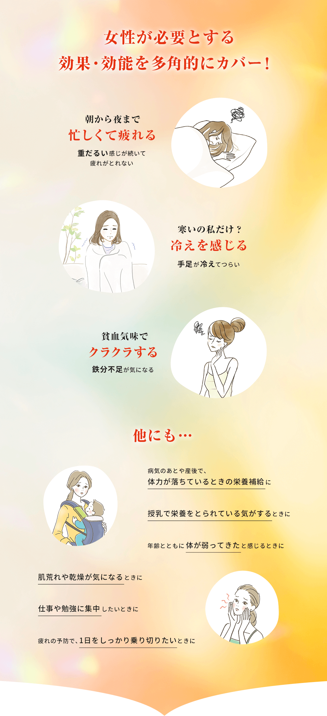 女性が必要とする効果・効能を多角的にカバー! 朝から夜まで忙しくて疲れる(重だるい感じが続いて疲れがとれない) 寒いの私だけ?冷えを感じる(手足が冷えてつらい) 貧血気味でクラクラする(鉄分不足が気になる)他にも… 病気のあとや産後で、体力が落ちているときの栄養補給に 授乳で栄養をとられている気がするときに 年齢とともに体が弱ってきたと感じるときに 肌荒れや乾燥が気になるときに 仕事や勉強に集中したいときに 疲れの予防で、1日をしっかり乗り切りたいときに