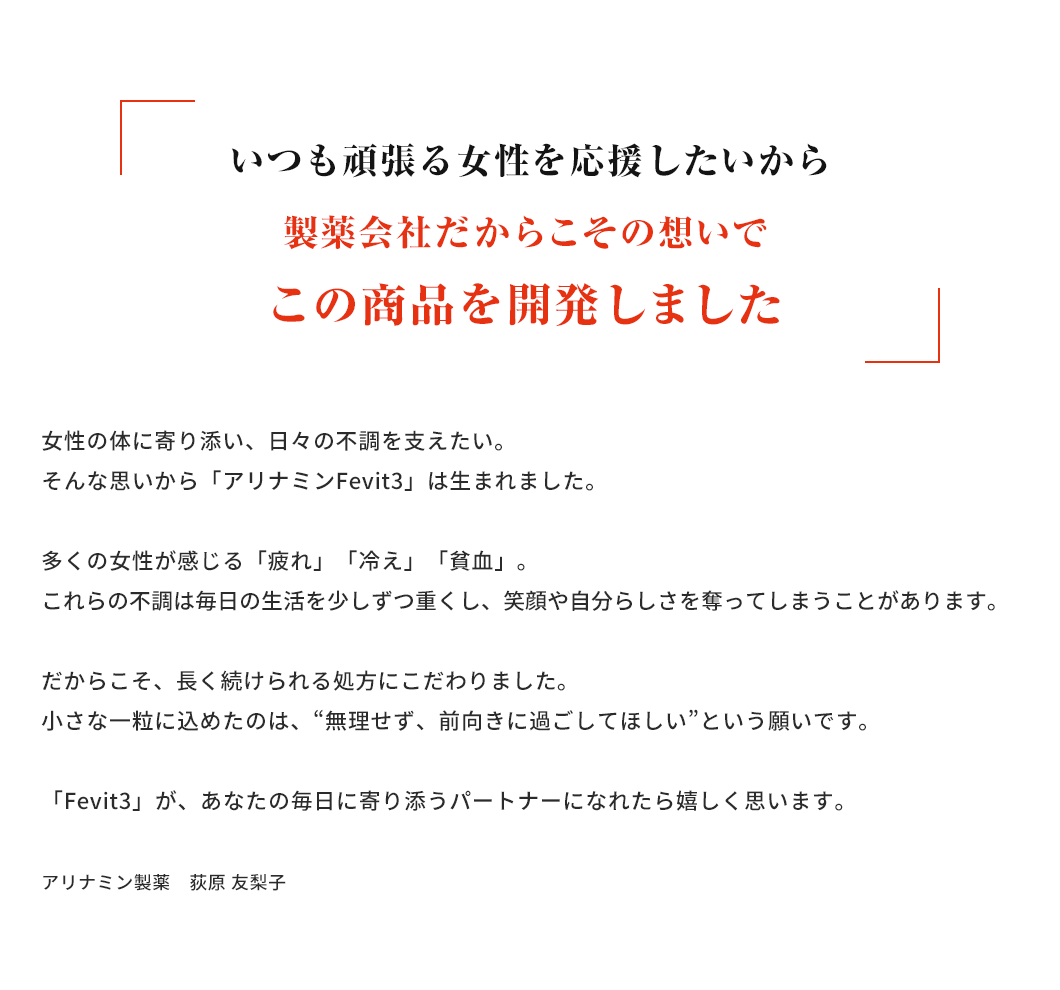 いつも頑張る女性を応援したいから製薬会社だからこその想いでこの商品を開発しました。女性の体に寄り添い、日々の不調を支えたい。そんな思いから「アリナミンFevit3」は生まれました。多くの女性が感じる「疲れ」「冷え」「貧血」。これらの不調は毎日の生活を少しずつ重くし、笑顔や自分らしさを奪ってしまうことがあります。だからこそ、長く続けられる処方にこだわりました。小さな一粒に込めたのは、“無理せず、前向きに過ごしてほしい”という願いです。「Fevit3」が、あなたの毎日に寄り添うパートナーになれたら嬉しく思います。アリナミン製薬 荻原 友梨子