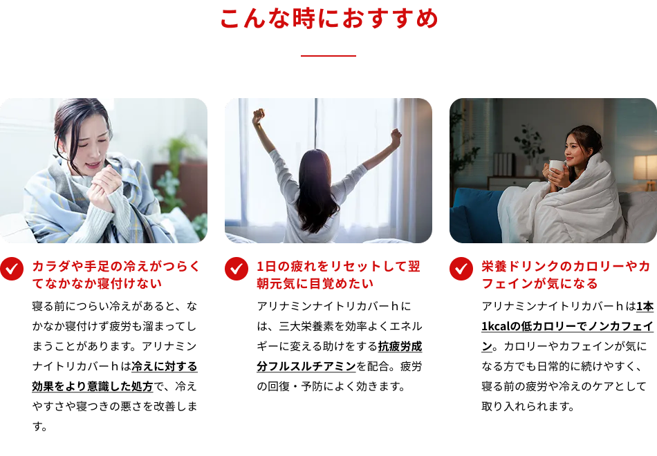 こんな時におすすめ　・カラダや手足の冷えがつらくてなかなか寝付けない　・1日の疲れをリセットして翌朝元気に目覚めたい　・栄養ドリンクのカロリーやカフェインが気になる
