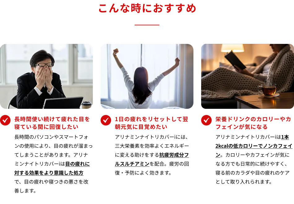 こんな時におすすめ　・長時間使い続けて疲れた目を寝ている間に回復したい　・1日の疲れをリセットして翌朝元気に目覚めたい　・栄養ドリンクのカロリーやカフェインが気になる