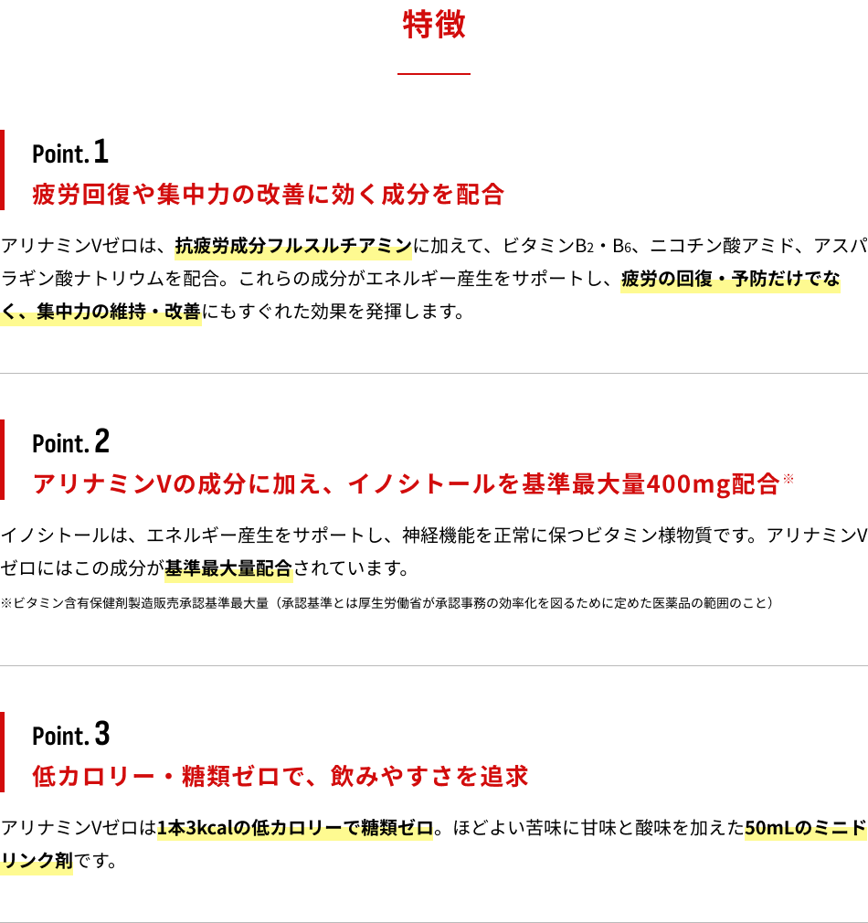 特徴 Point.1:疲労回復や集中力の改善に効く成分を配合 Point.2:アリナミンVの成分に加え、イノシトールを基準最大量400mg配合 Point.3:低カロリー・糖類ゼロで、飲みやすさを追求