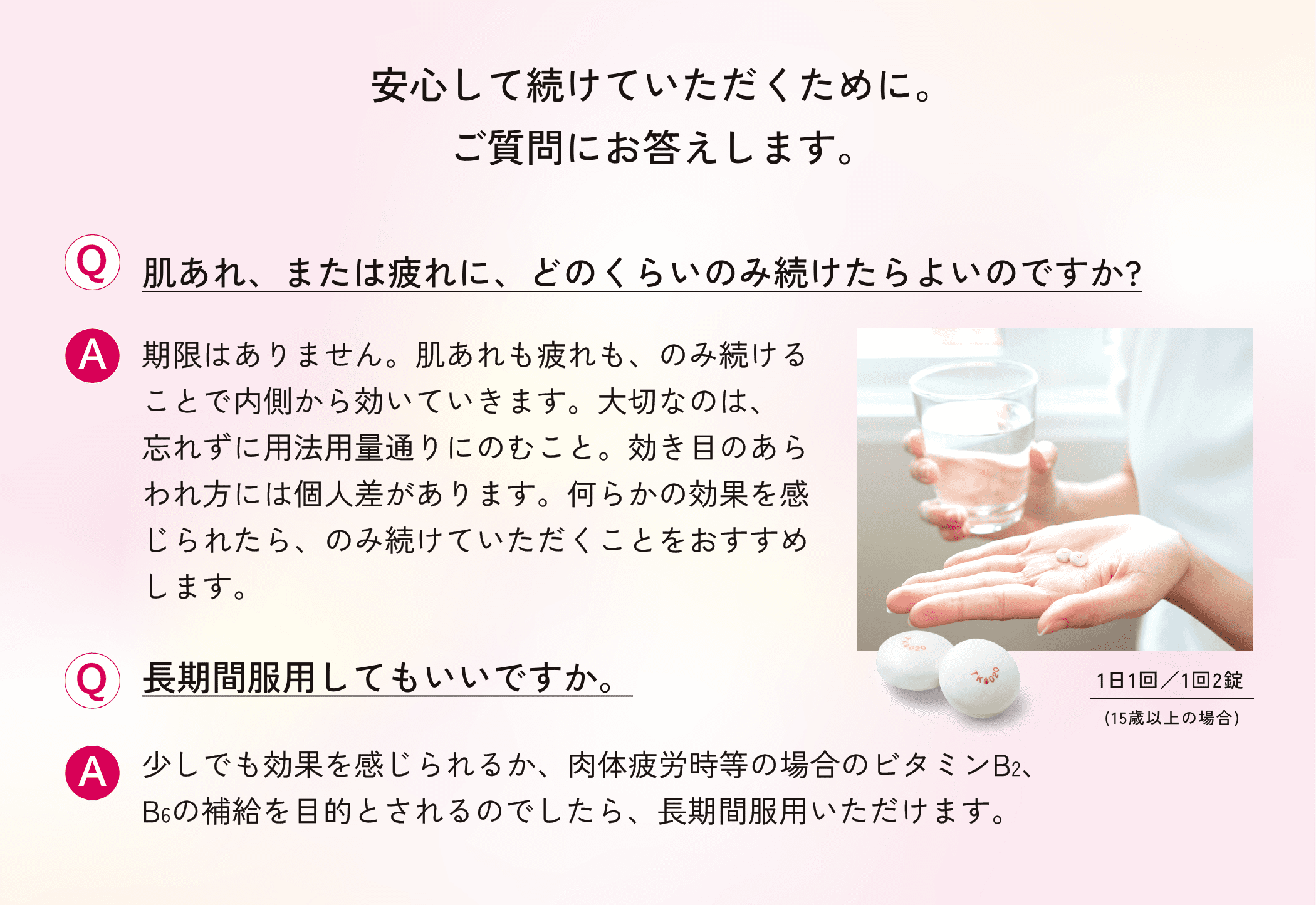 安心して続けていただくために。ご質問にお答えします。Q肌あれ、または疲れに、どのくらいのみ続けたらよいのですか?A期限はありません。肌あれも疲れも、のみ続けることで内側から効いていきます。大切なのは、忘れずに用法用量通りにのむこと。効き目のあらわれ方には個人差があります。何らかの効果を感じられたら、のみ続けていただくことをおすすめします。Q長期間服用してもいいですか。A少しでも効果を感じられるか、肉体疲労時等の場合のビタミンB2、B6の補給を目的とされるのでしたら、長期間服用いただけます。