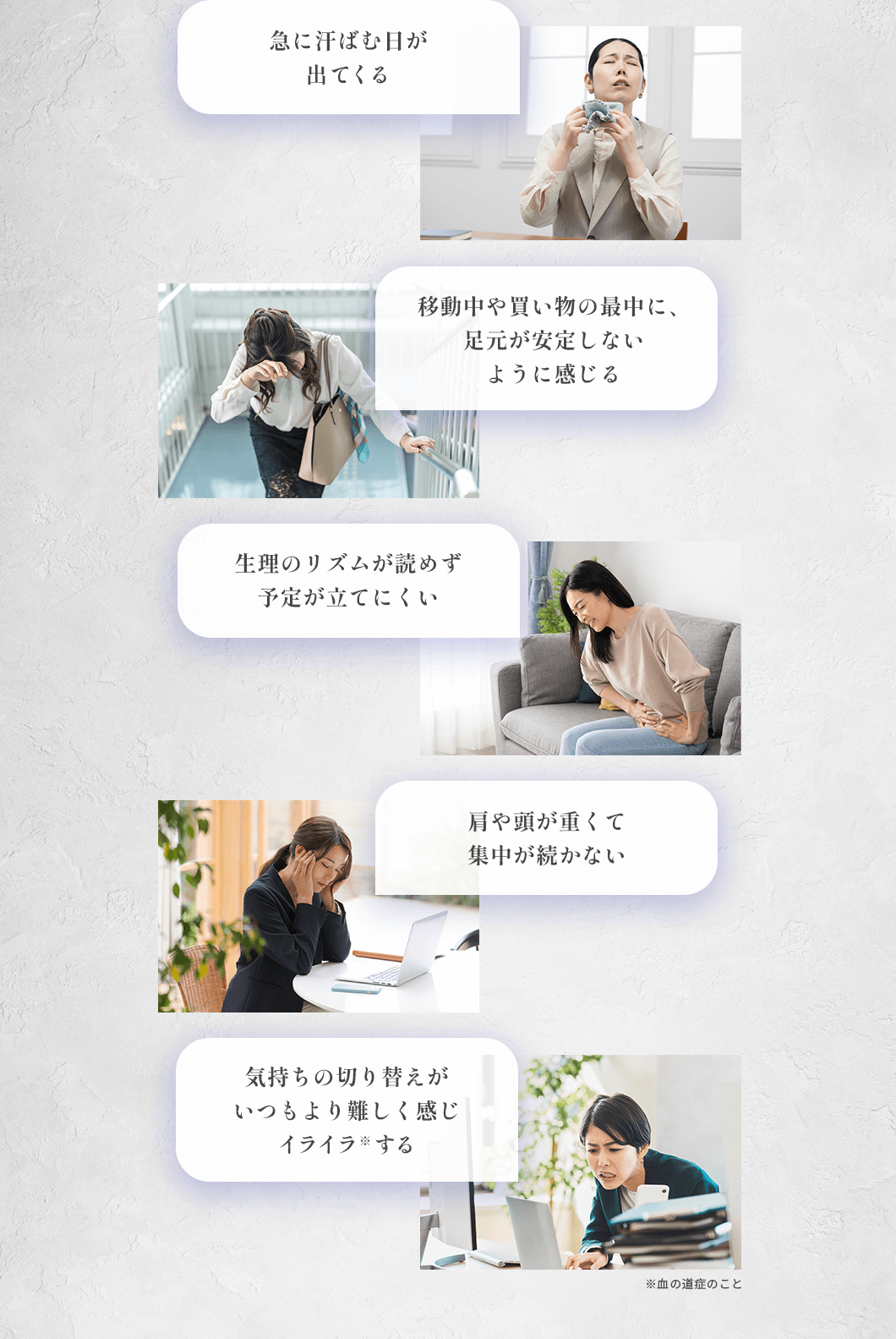 ・急に汗ばむ日が出てくる ・移動中や買い物の最中に、足元が安定しないように感じる ・生理のリズムが読めず予定が立てにくい ・肩や頭が重くて集中が続かない ・気持ちの切り替えがいつもより難しく感じイライラ※する ※血の道症のこと