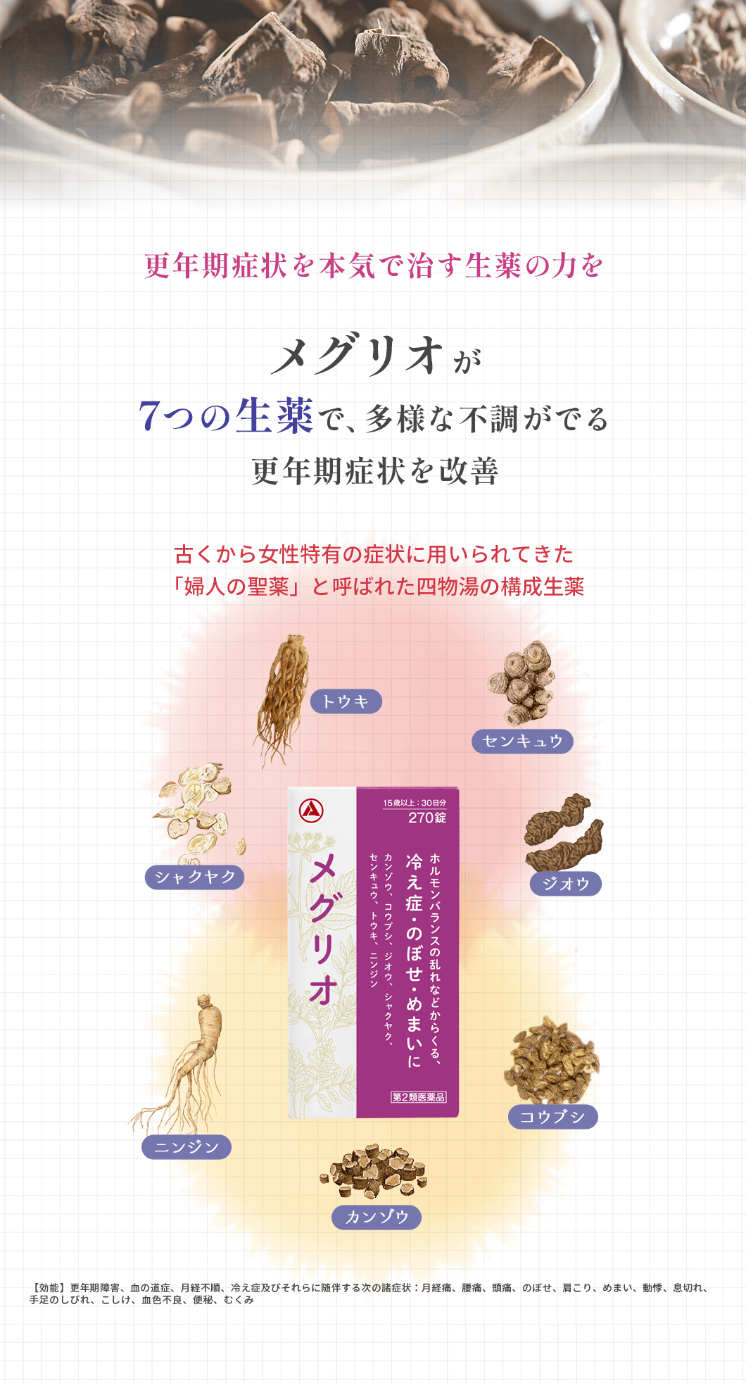 更年期症状を本気で治す生薬の力をメグリオが7つの生薬で、多様な不調がでる更年期症状を改善。古くから女性特有の症状に用いられてきた「婦人の聖薬」と呼ばれた四物湯の構成生薬。【効能】更年期障害、血の道症、月経不順、冷え症及びそれらに随伴する次の諸症状:月経痛、腰痛、頭痛、のぼせ、肩こり、めまい、動悸、息切れ、手足のしびれ、こしけ、血色不良、便秘、むくみ