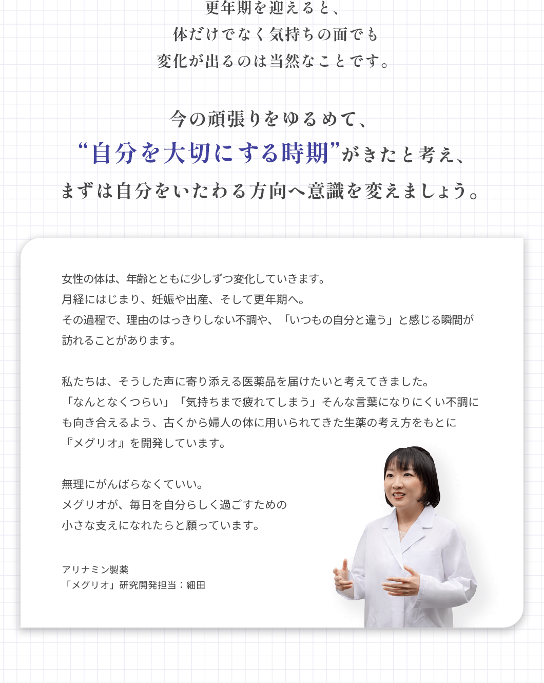 更年期を迎えると、体だけでなく気持ちの面でも変化が出るのは当然なことです。今の頑張りをゆるめて、「自分を大切にする時」がきたと考え、まずは自分をいたわる方向へ意識を変えましょう。 女性の体は、年齢とともに少しずつ変化していきます。月経にはじまり、妊娠や出産、そして更年期へ。その過程で、理由のはっきりしない不調や、「いつもの自分と違う」と感じる瞬間が訪れることがあります。私たちは、そうした声に寄り添える医薬品を届けたいと考えてきました。「なんとなくつらい」「気持ちまで疲れてしまう」そんな言葉になりにくい不調にも向き合えるよう、古くから婦人の体に用いられてきた生薬の考え方をもとに『メグリオ』を開発しています。無理にがんばらなくていい。メグリオが、毎日を自分らしく過ごすための小さな支えになれたらと願っています。アリナミン製薬「メグリオ」研究開発担当:細田