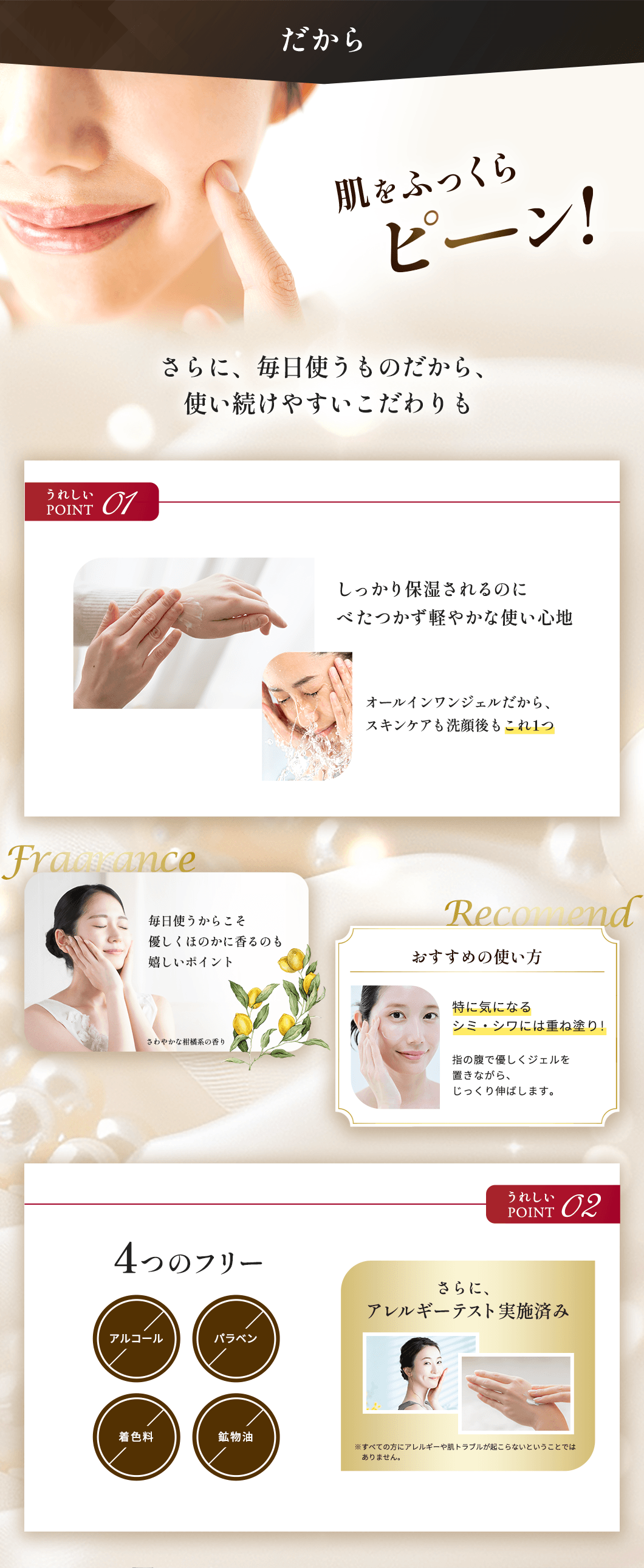 だから、肌をふっくらピーン！さらに、毎日使うものだから、使い続けやすいこだわりも　うれしいPOINT01　しっかり保湿されるのにべたつかず軽やかな使い心地　オールインワンジェルだから、スキンケアも洗顔後もこれ1つ　毎日使うからこそ優しくほのかに香るのも嬉しいポイント　【おすすめの使い方】特に気になるシミ・シワには重ね塗り！指の腹で優しくジェルを置きながら、じっくり伸ばします。　うれしいPOINT02　4つのフリー（アルコール、パラベン、着色料、鉱物油）さらに、アレルギーテスト実施済み。※すべての方にアレルギーや肌トラブルが起こらないということではありません。