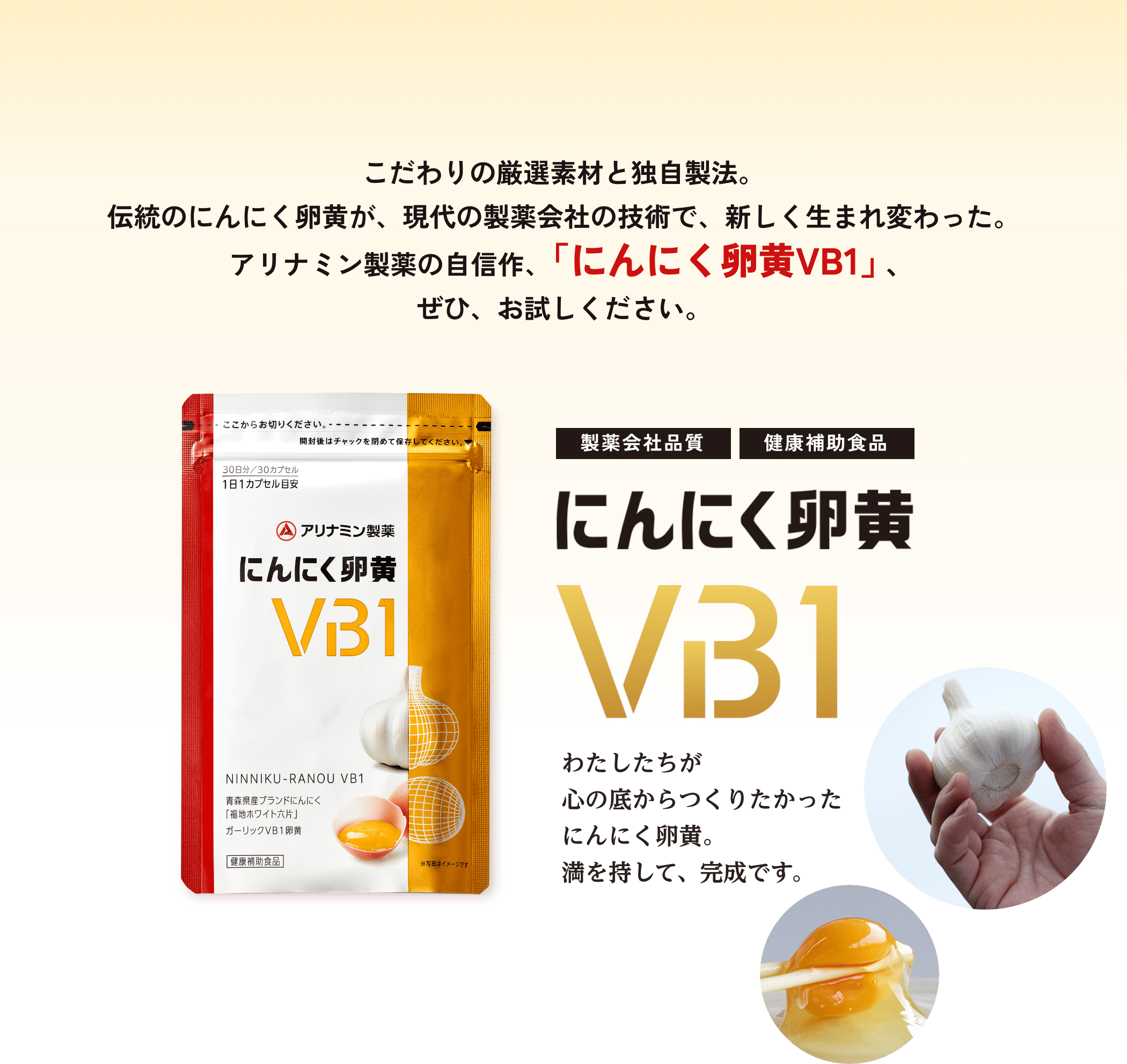 こだわりの厳選素材と独自製法。伝統のにんにく卵黄が、現代の製薬会社の技術で、新しく生まれ変わった。アリナミン製薬の自信作、「にんにく卵黄VB1」、ぜひ、お試しください。製薬会社品質　健康補助食品 にんにく卵黄VB1 わたしたちが心の底からつくりたかったにんにく卵黄。満を持して、完成です。