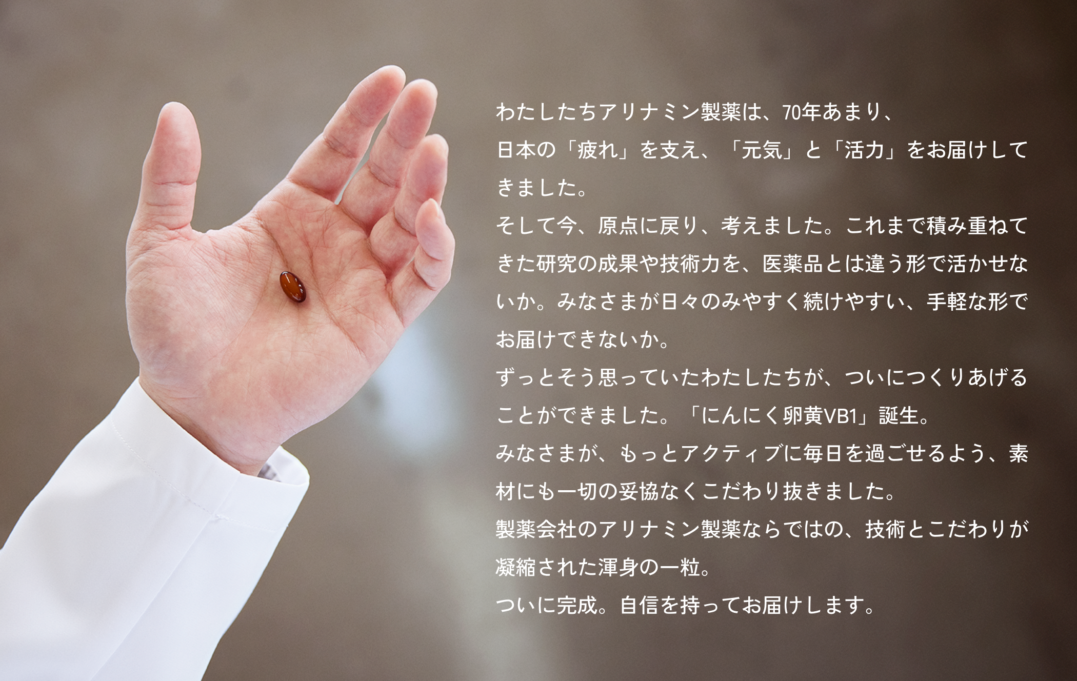 わたしたちアリナミン製薬は、70年あまり、日本の「疲れ」を支え、「元気」と「活力」をお届けしてきました。そして今、原点に戻り、考えました。これまで積み重ねてきた研究の成果や技術力を、医薬品とは違う形で活かせないか。みなさまが日々のみやすく続けやすい、手軽な形でお届けできないか。ずっとそう思っていたわたしたちが、ついにつくりあげることができました。「にんにく卵黄VB1」誕生。みなさまが、もっとアクティブに毎日を過ごせるよう、素材にも一切の妥協なくこだわり抜きました。製薬会社のアリナミン製薬ならではの、技術とこだわりが凝縮された渾身の一粒。ついに完成。自信を持ってお届けします。