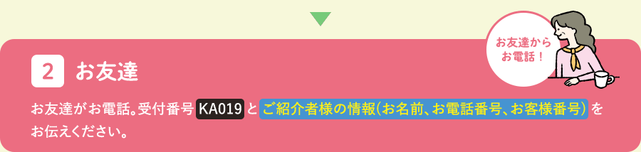 お友達：受付番号とご紹介者様の情報（お名前、お電話番号、お客様番号）をお伝えください。