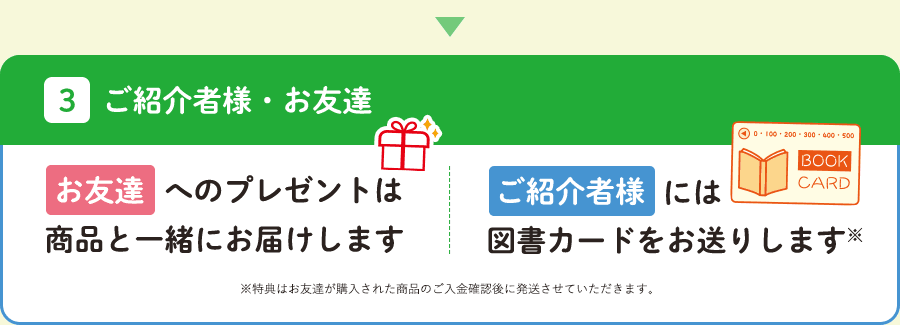 お友達へのプレゼントは商品と一緒にお届けします。ご紹介者様には図書カードをお送りします。※特典はお友達が購入された商品のご入金確認後に発送させていただきます。