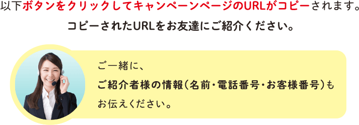 以下ボタンをクリックしてキャンペーンページのURLがコピーされます。コピーされたURLをお友達にご紹介ください。ご一緒に、ご紹介者様の情報（名前・電話番号・お客様番号）もお伝えください。