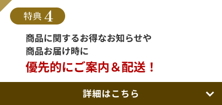 特典4 商品に関するお得なお知らせや商品お届け時に優先的にご案内＆配送！