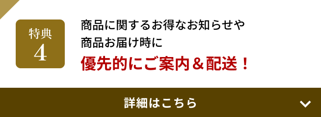 特典4 商品に関するお得なお知らせや商品お届け時に優先的にご案内＆配送！