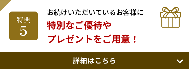 特典5 お続けいただいているお客様に特別なご優待やプレゼントをご用意！