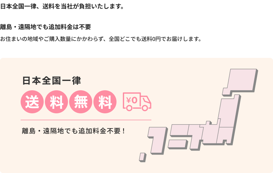 日本全国一律、送料を当社が負担いたします。離島・遠隔地でも追加料金は不要。お住まいの地域やご購入数量にかかわらず、全国どこでも送料0円でお届けします。