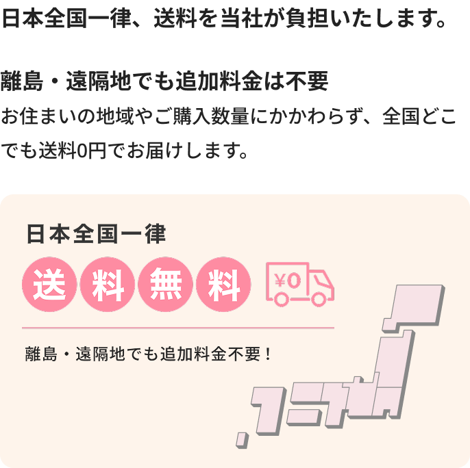 日本全国一律、送料を当社が負担いたします。離島・遠隔地でも追加料金は不要。お住まいの地域やご購入数量にかかわらず、全国どこでも送料0円でお届けします。