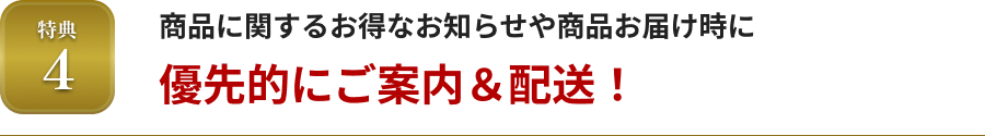 特典4 商品に関するお得なお知らせや商品お届け時に優先的にご案内＆配送！