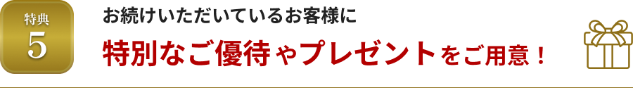 特典5 お続けいただいているお客様に特別なご優待やプレゼントをご用意！