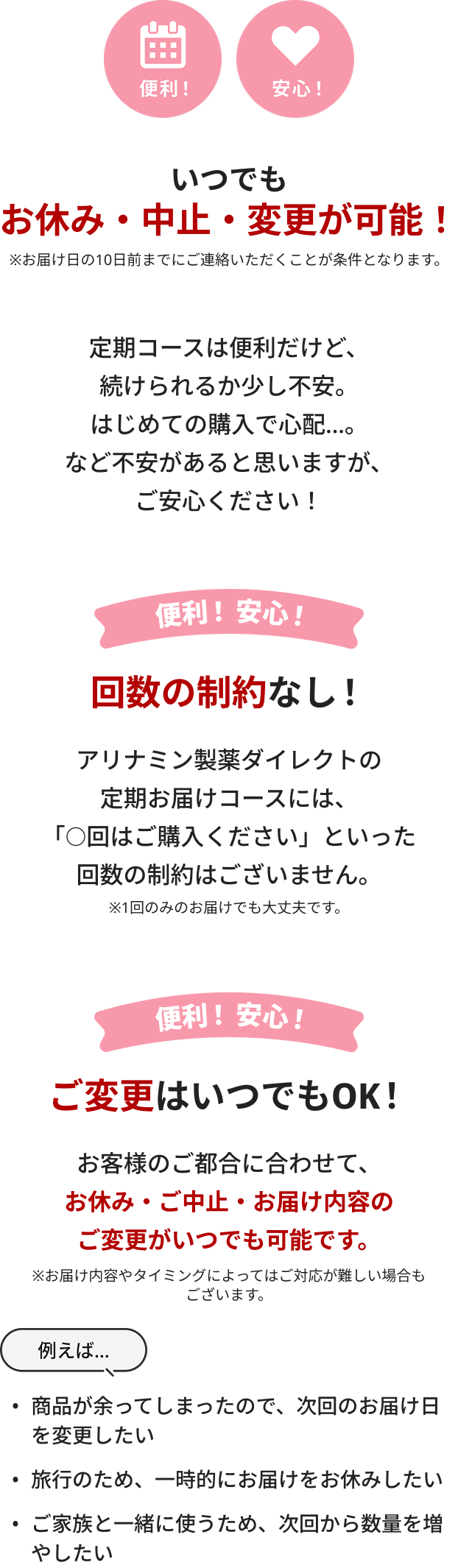 いつでもお休み・中止・変更が可能！定期コースは便利だけど、続けられるか少し不安。はじめての購入で心配…。など不安があると思いますが、ご安心ください！回数の制約なし！アリナミン製薬ダイレクトの定期お届けコースには、「○回はご購入ください」といった回数の制約はございません。※1回のみのお届けでも大丈夫です。ご変更はいつでもOK！お客様のご都合に合わせて、お休み・ご中止・お届け内容のご変更がいつでも可能です。※お届け内容やタイミングによってはご対応が難しい場合もございます。
